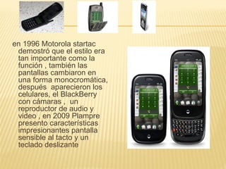 en 1996 Motorola startac
 demostró que el estilo era
 tan importante como la
 función , también las
 pantallas cambiaron en
 una forma monocromática,
 después aparecieron los
 celulares, el BlackBerry
 con cámaras , un
 reproductor de audio y
 video , en 2009 Plampre
 presento características
 impresionantes pantalla
 sensible al tacto y un
 teclado deslizante
 