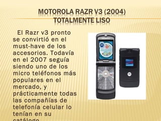 El Razr v3 pronto
se convirtió en el
must-have de los
accesorios. Todavía
en el 2007 seguía
siendo uno de los
micro teléfonos más
populares en el
mercado, y
prácticamente todas
las compañías de
telefonía celular lo
tenían en su
 