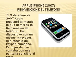 El 9 de enero de
2007 Apple
presentó al mundo
lo que llamaron la
Reinvención del
teléfono. Un
dispositivo con un
diseño innovador,
que carecía de
keypad numérico.
En lugar de eso,
contaba con una
pantalla sensible al
 