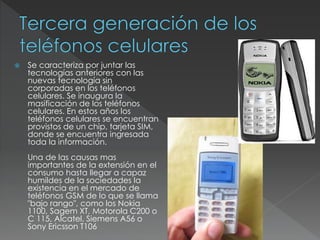  Se caracteriza por juntar las
tecnologías anteriores con las
nuevas tecnología sin
corporadas en los teléfonos
celulares. Se inaugura la
masificación de los teléfonos
celulares. En estos años los
teléfonos celulares se encuentran
provistos de un chip, tarjeta SIM,
donde se encuentra ingresada
toda la información.
Una de las causas mas
importantes de la extensión en el
consumo hasta llegar a capaz
humildes de la sociedades la
existencia en el mercado de
teléfonos GSM de lo que se llama
"bajo rango", como los Nokia
1100, Sagem XT, Motorola C200 o
C 115, Alcatel, Siemens A56 o
Sony Ericsson T106
 