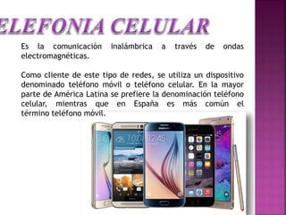 Es la comunicación inalámbrica a través de ondas
electromagnéticas.
Como cliente de este tipo de redes, se utiliza un dispositivo
denominado teléfono móvil o teléfono celular. En la mayor
parte de América Latina se prefiere la denominación teléfono
celular, mientras que en España es más común el
término teléfono móvil.
 