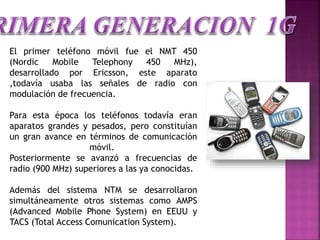 El primer teléfono móvil fue el NMT 450
(Nordic Mobile Telephony 450 MHz),
desarrollado por Ericsson, este aparato
,todavía usaba las señales de radio con
modulación de frecuencia.
Para esta época los teléfonos todavía eran
aparatos grandes y pesados, pero constituían
un gran avance en términos de comunicación
móvil.
Posteriormente se avanzó a frecuencias de
radio (900 MHz) superiores a las ya conocidas.
Además del sistema NTM se desarrollaron
simultáneamente otros sistemas como AMPS
(Advanced Mobile Phone System) en EEUU y
TACS (Total Access Comunication System).
 