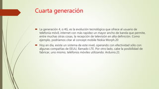 Cuarta generación
 La generación 4, o 4G, es la evolución tecnológica que ofrece al usuario de
telefonía móvil, internet con más rapidez un mayor ancho de banda que permite,
entre muchas otras cosas, la recepción de televisión en alta definición. Como
ejemplo, podríamos citar al concept mobile Nokia Morph.20
 Hoy en día, existe un sistema de este nivel, operando con efectividad sólo con
algunas compañías de EEUU, llamado LTE. Por otro lado, cabe la posibilidad de
fabricar, uno mismo, teléfonos móviles utilizando: Arduino.21
 