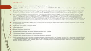  Segunda generación
 Evolución del número de usuarios de telefonía móvil según el estándar que emplean.
 En la década de 1990 nace la segunda generación, que utiliza sistemas como GSM, IS-136, iDEN e IS-95. Las frecuencias utilizadas en Europa fueron de 900 y
1800 MHz.
 El desarrollo de esta generación tiene como piedra angular la digitalización de las comunicaciones. Las comunicaciones digitales ofrecen una mejor calidad
de voz que las analógicas, además se aumenta el nivel de seguridad y se simplifica la fabricación del Terminal (con la reducción de costos que ello conlleva).
En esta época nacen varios estándares de comunicaciones móviles: D-AMPS (EE. UU.), Personal Digital Cellular (Japón), cdmaOne (EE. UU. y Asia) y GSM.
 Muchas operadoras telefónicas móviles implementaron Acceso múltiple por división de tiempo (TDMA) y Acceso múltiple por división de código (CDMA)
sobre las redes Amps existentes convirtiéndolas así en redes D-AMPS. Esto trajo como ventaja para estas empresas poder lograr una migración de señal
analógica a señal digital sin tener que cambiar elementos como antenas, torres, cableado, etc. Inclusive, esta información digital se transmitía sobre los
mismos canales (y por ende, frecuencias de radio) ya existentes y en uso por la red analógica. La gran diferencia es que con la tecnología digital se hizo
posible hacer Multiplexion, tal que en un canal antes destinado a transmitir una sola conversación a la vez se hizo posible transmitir varias conversaciones de
manera simultánea, incrementando así la capacidad operativa y el número de usuarios que podían hacer uso de la red en una misma celda en un momento
dado.
 El estándar que ha universalizado la telefonía móvil ha sido el GSM (Global System for Mobile communications). Se trata de un estándar europeo nacido de
los siguientes principios:
 Buena calidad de voz (gracias al procesado digital).
 Itinerancia (Roaming).
 Deseo de implantación internacional.
 Terminales realmente portátiles (de reducido peso y tamaño) a un precio accesible.
 Compatibilidad con la RDSI (Red Digital de Servicios Integrados).
 Instauración de un mercado competitivo con multitud de operadores y fabricantes.
 El GSM fue el estándar por mucho tiempo,sin embargo empezó a ser insuficiente debido a que ofrecía un servicio de voz o datos a baja velocidad (9.6 kbit/s)
y el mercado empezaba a requerir servicios multimedia que hacían necesario un aumento de la capacidad de transferencia de datos del sistema. Es en este
momento cuando se empieza a gestar la idea de 3G, pero como la tecnología CDMA no estaba lo suficientemente desarrollada se optó por implementar un
velocidad intermedia denominada 2.5G.
 