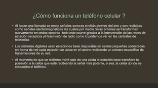 ¿Cómo funciona un teléfono celular ?
• Al hacer una llamada se emite señales sonoras emitida atreves del aire y son recibidas
como señales electromagnéticas las cuales por medio delas antenas se transforman
nuevamente en ondas sonoras todo esto ocurre gracias a la intervención de las redes de
estación receptora y6 trasmisión de radio como lo podemos ver en las centrales de
telefonías
• Los sistemas digitales usan estaciones base dispuestas en celdas pequeñas conectadas
en forma de red cada estación se ubica en el centro recibiendo un número específico de
transmisiones de su red.
• Al momento de que un teléfono móvil sale de una celda la estación base transfiere la
posesión a la celda que esté recibiendo la señal más potente, o sea, la celda donde se
encuentra el teléfono.
 