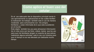 Como aplico el buen uso del
celular
En el uso adecuado des te dispositivo principal mente lo
uso aprovechando su aplicaciones en las cuales faciliten
la realización de trabajos también este lo uso de manera
moderada para comunicarme con mis amigos,
familiares y estar informada de lo que esta sucediendo
en el mundo
Este objeto también los uso para almacenar información
de mi vida como son las fotos ,videos .textos que los uso
para que mis familiares tengan un soporte de que estuve
realizando alguna actividad este lo uso con horarios para
que mi tiempo no se vea afectado por dedicarle mucho
tiempo
 