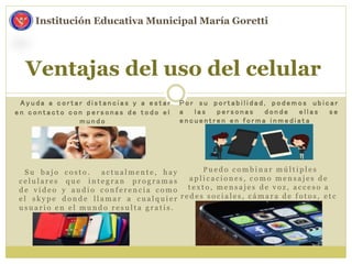 A y u d a a c o r t a r d i s t a n c i a s y a e s t a r
e n c o n t a c t o c o n p e r s o n a s d e t o d o e l
m u n d o
Ventajas del uso del celular
Institución Educativa Municipal María Goretti
P o r s u p o r t a b i l i d a d , p o d e m o s u b i c a r
a l a s p e r s o n a s d o n d e e l l a s s e
e n c u e n t r e n e n f o r m a i n m e d i a t a
S u b a j o c o s t o . a c t u a l m e n t e , h a y
c e l u l a r e s q u e i n t e g r a n p r o g r a m a s
d e v i d e o y a u d i o c o n f e r e n c i a c o m o
e l s k y p e d o n d e l l a m a r a c u a l q u i e r
u s u a r i o e n e l m u n d o r e s u l t a g r a t i s .
P u e d o c o m b i n a r m ú l t i p l e s
a p l i c a c i o n e s , c o m o m e n s a j e s d e
t e x t o , m e n s a j e s d e v o z , a c c e s o a
r e d e s s o c i a l e s , c á m a r a d e f o t o s , e t c
 