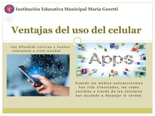 Ventajas del uso del celular
Institución Educativa Municipal María Goretti
H a n d i f u n d i d o n o t i c i a s y h e c h o s
r e l e v a n t e s a n i v e l m u n d i a l
C u a n d o l o s m e d i o s c o n v e n c i o n a l e s
h a n s i d o s i l e n c i a d o s , l a s r e d e s
s o c i a l e s a t r a v é s d e l o s c e l u l a r e s
h a n a y u d a d o a d e s p e j a r l a v e r d a d .
 