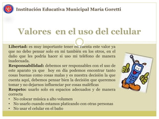 Valores en el uso del celular
Institución Educativa Municipal María Goretti
Libertad: es muy importante tener en cuenta este valor ya
que no debo pensar solo en mi también en los otros, en el
daño que les podría hacer si uso mi teléfono de manera
inadecuada.
Responsabilidad: debemos ser responsables con el uso de
este aparato ya que hoy en día podemos encontrar tanto
cosas buenas como cosas malas y es nuestra decisión la que
cuenta aquí, debemos pensar bien la decisión que queremos
tomar y no dejarnos influenciar por cosas maléficas
Respeto: usarlo solo en espacios adecuados y de manera
correcta
• No colocar música a alto volumen
• No usarlo cuando estamos platicando con otras personas
• No usar el celular en el baño
 