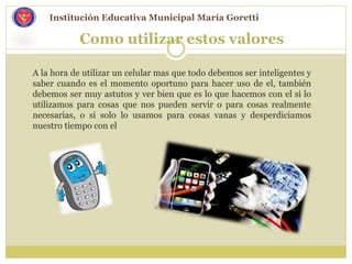 Como utilizar estos valores
A la hora de utilizar un celular mas que todo debemos ser inteligentes y
saber cuando es el momento oportuno para hacer uso de el, también
debemos ser muy astutos y ver bien que es lo que hacemos con el si lo
utilizamos para cosas que nos pueden servir o para cosas realmente
necesarias, o si solo lo usamos para cosas vanas y desperdiciamos
nuestro tiempo con el
Institución Educativa Municipal María Goretti
 