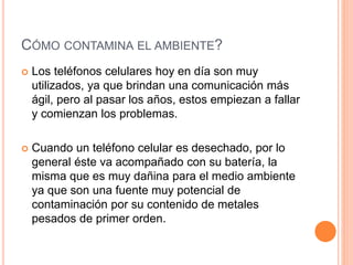 CÓMO CONTAMINA EL AMBIENTE?
 Los teléfonos celulares hoy en día son muy
utilizados, ya que brindan una comunicación más
ágil, pero al pasar los años, estos empiezan a fallar
y comienzan los problemas.
 Cuando un teléfono celular es desechado, por lo
general éste va acompañado con su batería, la
misma que es muy dañina para el medio ambiente
ya que son una fuente muy potencial de
contaminación por su contenido de metales
pesados de primer orden.
 