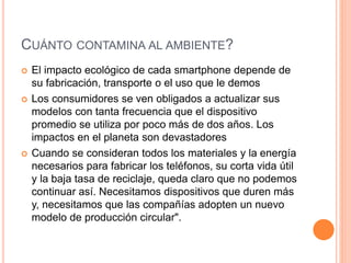 CUÁNTO CONTAMINA AL AMBIENTE?
 El impacto ecológico de cada smartphone depende de
su fabricación, transporte o el uso que le demos
 Los consumidores se ven obligados a actualizar sus
modelos con tanta frecuencia que el dispositivo
promedio se utiliza por poco más de dos años. Los
impactos en el planeta son devastadores
 Cuando se consideran todos los materiales y la energía
necesarios para fabricar los teléfonos, su corta vida útil
y la baja tasa de reciclaje, queda claro que no podemos
continuar así. Necesitamos dispositivos que duren más
y, necesitamos que las compañías adopten un nuevo
modelo de producción circular".
 