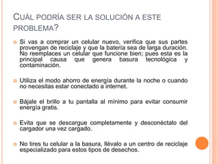CUÁL PODRÍA SER LA SOLUCIÓN A ESTE
PROBLEMA?
 Si vas a comprar un celular nuevo, verifica que sus partes
provengan de reciclaje y que la batería sea de larga duración.
No reemplaces un celular que funcione bien; pues esta es la
principal causa que genera basura tecnológica y
contaminación.
 Utiliza el modo ahorro de energía durante la noche o cuando
no necesitas estar conectado a internet.
 Bájale el brillo a tu pantalla al mínimo para evitar consumir
energía gratis.
 Evita que se descargue completamente y desconéctalo del
cargador una vez cargado.
 No tires tu celular a la basura, llévalo a un centro de reciclaje
especializado para estos tipos de desechos.
 