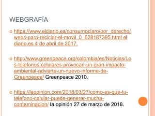 WEBGRAFÍA
 https://www.eldiario.es/consumoclaro/por_derecho/
webs-para-reciclar-el-movil_0_628187395.html el
diario.es 4 de abril de 2017.
 http://www.greenpeace.org/colombia/es/Noticias/Lo
s-telefonos-celulares-provocan-un-gran-impacto-
ambiental-advierte-un-nuevo-informe-de-
Greenpeace/ Greenpeace 2010.
 https://laopinion.com/2018/03/27/como-es-que-tu-
telefono-celular-puede-generar-mucha-
contaminacion/ la opinión 27 de marzo de 2018.
 