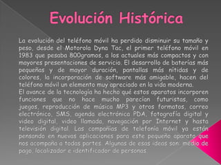 Evolución HistóricaLa evolución del teléfono móvil ha perdido disminuir su tamaño y peso, desde el Motorola Dyna Tac, el primer teléfono móvil en 1983 que pesaba 800gramos, a los actuales más compactos y con mayores presentaciones de servicio. El desarrollo de baterías más pequeñas y de mayor duración, pantallas más nítidas y de colores, la incorporación de software más amigable, hacen del teléfono móvil un elemento muy apreciado en la vida moderna.El avance de la tecnología ha hecho qué estos aparatos incorporen funciones que no hace mucho parecían futuristas, como juegos, reproducción de música MP3 y otros formatos, correo electrónico, SMS, agenda electrónica PDA, fotografía digital y video digital, video llamada, navegación por Internet y hasta televisión digital. Las compañías de telefonía móvil ya están pensando en nuevas aplicaciones para este pequeño aparato que nos acompaña a todas partes. Algunas de esas ideas son: medio de pago, localizador e identificador de personas.