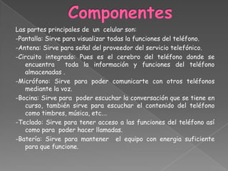 ComponentesLas partes principales de  un  celular son:-Pantalla: Sirve para visualizar todas la funciones del teléfono.-Antena: Sirve para señal del proveedor del servicio telefónico.-Circuito integrado: Pues es el cerebro del teléfono donde se encuentra  toda la información y funciones del teléfono almacenadas .-Micrófono: Sirve para poder comunicarte con otros teléfonos mediante la voz.-Bocina: Sirve para  poder escuchar la conversación que se tiene en curso, también sirve para escuchar el contenido del teléfono como timbres, música, etc.…-Teclado: Sirve para tener acceso a las funciones del teléfono así como para  poder hacer llamadas.-Batería: Sirve para mantener  el equipo con energia suficiente para que funcione.