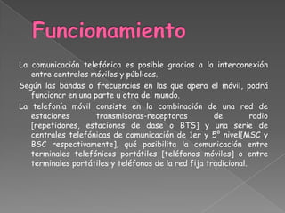 FuncionamientoLa comunicación telefónica es posible gracias a la interconexión entre centrales móviles y públicas.Según las bandas o frecuencias en las que opera el móvil, podrá funcionar en una parte u otra del mundo.La telefonía móvil consiste en la combinación de una red de estaciones transmisoras-receptoras de radio [repetidores, estaciones de dase o BTS] y una serie de centrales telefónicas de comunicación de 1er y 5° nivel[MSC y BSC respectivamente], qué posibilita la comunicación entre terminales telefónicos portátiles [teléfonos móviles] o entre terminales portátiles y teléfonos de la red fija tradicional.
