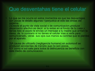 Que desventahas tiene el celular Lo que se me ocurre en estos momentos es que las desventajas son pocas te detallo algunas:1)perjudica al oido las ondas del sistema. 2)Desde el punto de vista social o de comunicacion,produce alejamiento afectivo es decir: si tu estas en el fondo de tu casa y tienes listo el asado le envias un mensaje a tu madre que armen la mesa, de  lo contrario si no tienes el celular irias a verla para comunicárselo, veras  sus ojos sus manos su sonrisa que te pierdes por el aparato. 3)A causa de utilizarlo (negligencia humana) en automovil se producen accidentes de transito que no son pocos. 4)Y como el sol sale para todos la delincuencia se beneficia con este medio de comunicacion. 