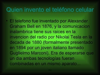 Quien invento el teléfono celular El telefono fue inventado por Alexander Graham Bell en 1876, y la comunicacion inalambrica tiene sus raices en la invencion del radio por Nikolai Tesla en la decada de 1880 (formalmente presentado en 1894 por un joven italiano llamado Guglielmo Marconi). Era de esperarse que un dia ambas tecnologías fueran combinadas en un mismo aparato...  