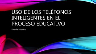 USO DE LOS TELÉFONOS
INTELIGENTES EN EL
PROCESO EDUCATIVO
Pamela Baldeon
 