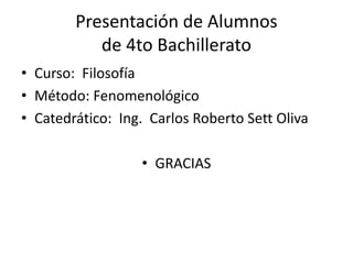 Presentación de Alumnos
de 4to Bachillerato
• Curso: Filosofía
• Método: Fenomenológico
• Catedrático: Ing. Carlos Roberto Sett Oliva
• GRACIAS
 