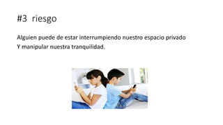 #3 riesgo
Alguien puede de estar interrumpiendo nuestro espacio privado
Y manipular nuestra tranquilidad.
 
