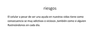 riesgos
El celular a pesar de ser una ayuda en nuestras vidas tiene como
consecuencia se muy adictivas o viciosos ,también como si alguien
Rastreándonos en cada día.
 