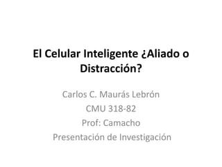 El Celular Inteligente ¿Aliado o 
Distracción? 
Carlos C. Maurás Lebrón 
CMU 318-82 
Prof: Camacho 
Presentación de Investigación 
 