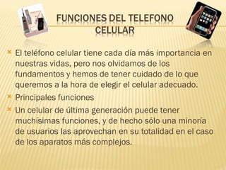    El teléfono celular tiene cada día más importancia en
    nuestras vidas, pero nos olvidamos de los
    fundamentos y hemos de tener cuidado de lo que
    queremos a la hora de elegir el celular adecuado.
   Principales funciones
   Un celular de última generación puede tener
    muchísimas funciones, y de hecho sólo una minoría
    de usuarios las aprovechan en su totalidad en el caso
    de los aparatos más complejos.
 