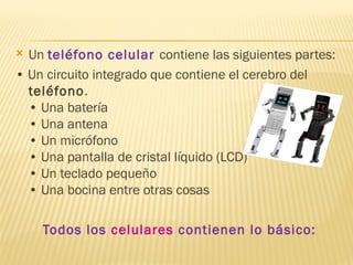  Un teléfono celular contiene las siguientes partes:
• Un circuito integrado que contiene el cerebro del
  teléfono.
  • Una batería
  • Una antena
  • Un micrófono
  • Una pantalla de cristal líquido (LCD)
  • Un teclado pequeño
  • Una bocina entre otras cosas

    Todos los celulares contienen lo básico:
 
