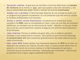     Escuchar música: al igual que con las fotos, el terminal debe tener una tarjeta
    de memoria de al menos un ‘giga’, para que quepan unas cien canciones, y una
    buena conectividad para poder recibir y mandar los archivos multimedia.
    Grabar voz y sonidos: El terminal debe disponer de una entrada de audio y de
    un programa que gestione la grabación. Es una prestación que sólo será de utilidad
    en ámbitos profesionales muy concretos.
    Enviar y recibir correo electrónico: La esencia es la misma que la que
    compete a los SMS, pero su complejidad es mayor. Junto con una lista de contactos
    telefónicos, se manejará una de direcciones de ‘email’.  Además, no hay que olvidar
    que el uso de correo electrónico requiere el pago de una tarifa de datos adicional a
    la de llamadas.
    Usar Internet: Precisa un teléfono de gama alta y con un sistema operativo
    complejo, lo que repercutirá en el precio.  Otra opción es que el terminal disponga
    de conectividad wifi para conectarse gratuitamente a las redes abiertas que se
    vayan encontrando.
   Usar como GPS: Puede resultar muy interesante disponer de GPS en el móvil, en
    especial si se combina con Internet. De este modo, el usuario puede determinar su
    posición y en función de la misma realizar en la Red búsquedas de servicios y
    comercios que se encuentren cercanos, “búsquedas geo localizadas”, sistema que
    se presume como el gran negocio publicitario del futuro.
 
