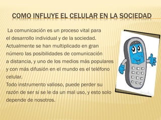 La comunicación es un proceso vital para
el desarrollo individual y de la sociedad.
Actualmente se han multiplicado en gran
número las posibilidades de comunicación
a distancia, y uno de los medios más populares
y con más difusión en el mundo es el teléfono
celular.
Todo instrumento valioso, puede perder su
razón de ser si se le da un mal uso, y esto solo
depende de nosotros.
 