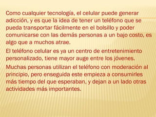 Como cualquier tecnología, el celular puede generar
adicción, y es que la idea de tener un teléfono que se
pueda transportar fácilmente en el bolsillo y poder
comunicarse con las demás personas a un bajo costo, es
algo que a muchos atrae.
El teléfono celular es ya un centro de entretenimiento
personalizado, tiene mayor auge entre los jóvenes.
Muchas personas utilizan el teléfono con moderación al
principio, pero enseguida este empieza a consumirles
más tiempo del que esperaban, y dejan a un lado otras
actividades más importantes.
 