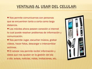 ♥ Nos permite comunicarnos con personas
que se encuentren tanto a corta como larga
distancia.
♥ Los móviles ahora poseen conexión a internet
lo cual puede resolver problemas de información y
comunicación.
♥ Nos permite Jugar, escuchar música, grabar
vídeos, hacer fotos, descargar o intercambiar
archivos.
♥ El celular nos permite recibir información y
datos que nos ayudan en la gestión del día
a día: avisos, noticias, notas, invitaciones, etc.
 