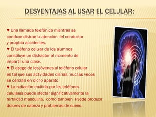 ♥ Una llamada telefónica mientras se
conduce distrae la atención del conductor
y propicia accidentes.
♥ El teléfono celular de los alumnos
constituye un distractor al momento de
impartir una clase.
♥ El apego de los jóvenes al teléfono celular
es tal que sus actividades diarias muchas veces
se centran en dicho aparato.
♥ La radiación emitida por los teléfonos
celulares puede afectar significativamente la
fertilidad masculina, como también Puede producir
dolores de cabeza y problemas de sueño.
 