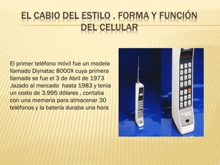 El primer teléfono móvil fue un modelo
llamado Diynatac 8000X cuya primera
llamada se fue el 3 de Abril de 1973
,lazado al mercado hasta 1983 y tenia
un costo de 3.995 dólares , contaba
con una memoria para almacenar 30
teléfonos y la batería duraba una hora
 