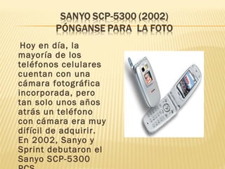 Hoy en día, la
mayoría de los
teléfonos celulares
cuentan con una
cámara fotográfica
incorporada, pero
tan solo unos años
atrás un teléfono
con cámara era muy
difícil de adquirir.
En 2002, Sanyo y
Sprint debutaron el
Sanyo SCP-5300
 