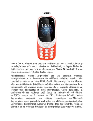 NOKIA
Nokia Corporation es una empresa multinacional de comunicaciones y
tecnología con sede en el distrito de Keilaniemi, en Espoo, Finlandia.
Está formada por dos grupos de negocios: Nokia Networks(Redes de
telecomunicaciones) y Nokia Technologies.
Anteriormente, Nokia Corporation era una empresa orientada
principalmente a la fabricación de teléfonos móviles, siendo líder
mundial en este sector entre 1998 y 2011. Sin embargo, en sus últimos
años como fabricante de teléfonos móviles, sufrió una disminución de la
participación del mercado como resultado de la creciente utilización de
los teléfonos inteligentes de otros proveedores. Como resultado, la
cotización de sus acciones cayó desde un máximo de 40 dólares
en 2007 a menos de 3 dólares en 2012. En febrero de 2011, Nokia
Corporation estableció una alianza estratégica con Microsoft
Corporation, como parte de la cual todos los teléfonos inteligentes Nokia
Corporation incorporarían Windows Phone. Tras este acuerdo, Nokia se
convirtió en el principal proveedor de smartphones con Windows Phone.
 