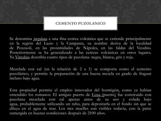 CEMENTO PUZOLANICO


Se denomina puzolana a una fina ceniza volcánica que se extiende principalmente
en la región del Lazio y la Campania, su nombre deriva de la localidad
de Pozzuoli, en las proximidades de Nápoles, en las faldas del Vesubio.
Posteriormente se ha generalizado a las cenizas volcánicas en otros lugares.
Ya Vitrubio describía cuatro tipos de puzolana: negra, blanca, gris y roja.

Mezclada con cal (en la relación de 2 a 1) se comporta como el cemento
puzolánico, y permite la preparación de una buena mezcla en grado de fraguar
incluso bajo agua.

Esta propiedad permite el empleo innovador del hormigón, como ya habían
entendido los romanos: El antiguo puerto de Cosa (puerto) fue construido con
puzolana mezclada con cal apenas antes de su uso y colada bajo
agua, probablemente utilizando un tubo, para depositarla en el fondo sin que se
diluya en el agua de mar. Los tres muelles son visibles todavía, con la parte
sumergida en buenas condiciones después de 2100 años.
 