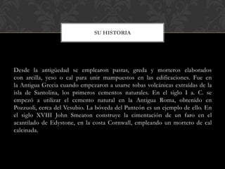 SU HISTORIA




Desde la antigüedad se emplearon pastas, greda y morteros elaborados
con arcilla, yeso o cal para unir mampuestos en las edificaciones. Fue en
la Antigua Grecia cuando empezaron a usarse tobas volcánicas extraídas de la
isla de Santolina, los primeros cementos naturales. En el siglo I a. C. se
empezó a utilizar el cemento natural en la Antigua Roma, obtenido en
Pozzuoli, cerca del Vesubio. La bóveda del Panteón es un ejemplo de ello. En
el siglo XVIII John Smeaton construye la cimentación de un faro en el
acantilado de Edystone, en la costa Cornwall, empleando un mortero de cal
calcinada.
 