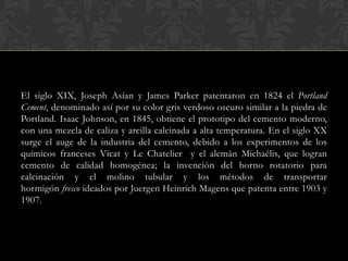 El siglo XIX, Joseph Asían y James Parker patentaron en 1824 el Portland
Cement, denominado así por su color gris verdoso oscuro similar a la piedra de
Portland. Isaac Johnson, en 1845, obtiene el prototipo del cemento moderno,
con una mezcla de caliza y arcilla calcinada a alta temperatura. En el siglo XX
surge el auge de la industria del cemento, debido a los experimentos de los
químicos franceses Vicat y Le Chatelier y el alemán Michaélis, que logran
cemento de calidad homogénea; la invención del horno rotatorio para
calcinación y el molino tubular y los métodos de transportar
hormigón fresco ideados por Juergen Heinrich Magens que patenta entre 1903 y
1907.
 