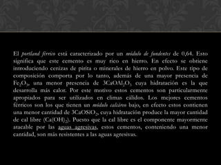 El portland férrico está caracterizado por un módulo de fundentes de 0,64. Esto
significa que este cemento es muy rico en hierro. En efecto se obtiene
introduciendo cenizas de pirita o minerales de hierro en polvo. Este tipo de
composición comporta por lo tanto, además de una mayor presencia de
Fe2O3, una menor presencia de 3CaOAl2O3 cuya hidratación es la que
desarrolla más calor. Por este motivo estos cementos son particularmente
apropiados para ser utilizados en climas cálidos. Los mejores cementos
férricos son los que tienen un módulo calcáreo bajo, en efecto estos contienen
una menor cantidad de 3CaOSiO2, cuya hidratación produce la mayor cantidad
de cal libre (Ca(OH)2). Puesto que la cal libre es el componente mayormente
atacable por las aguas agresivas, estos cementos, conteniendo una menor
cantidad, son más resistentes a las aguas agresivas.
 