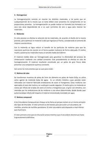 Materiales de la Construcción

3. Homogenizar
La homogeneización consiste en mezclar los distintos materiales, a tal punto que en
cualquierporción de la mezcla que se tome deben estar presentes los componentes en las
proporciones previstas. La homogenización se puede realizar en húmedo (vía húmeda) o en
seco (vía seca) dependiendo de si se usan corrientes de aire o agua para mezclar los
materiales.
4. Molienda
En este proceso se efectúa la selección de los materiales, de acuerdo al diseño de la mezcla
previsto, para optimizar en material crudo que ingresara al horno, considerando el cemento de
mejores características.
Con la molienda se logra reducir el tamaño de las partículas de materias para que las
reacciones químicas de cocción en el horno puedan realizarse de forma adecuada. El molino
muele y pulveriza los materiales hasta un tamaño medio de 0.05mm.
El material molido debe ser homogenizado para garantizar la efectividad del proceso de
clinkerizacion mediante una calidad constante. Este procedimiento se efectúa en silos de
homogeneización. El material resultante constituido por un polvo de gran finura debe
presentar una composición química constante.
Son varios los instrumentos que se usan para moler:
 Molinos de tubo
Se transforman muestras de polvo de 5mm de diámetro en polvo de hasta 0.65µ se utiliza
como agente de molienda bolas de agata. Es un cilindro metálico cuyas paredes están
reforzadas con material fabricado enaleaciones de acero al manganeso. Estas molduras van
apernadas al casco del molino y se sustituyen cuando segastan. El molino gira y la molienda se
realiza por efecto de la bolas de acero al cromo o manganeso que, al girar con elmolino, son
retenidas por las ondulaciones de las molduras a una altura determinada, desde donde caen
pulverizandopor efecto del impacto el material mineralizado mezclado con agua.
 Molinos compound
A los trituradores Compound por choque se les llama así porque reúnen en un mismo armazón
dos tipos de triturador. El rotor primario es de listones para percusión y el secundario, de
martillos, provisto de martillos pendulares. El rotor secundario está dispuesto a nivel inferior
que el primario.
El rotor primario sirve para la trituración previa mientras que el secundario desmenuza hasta
la granulometría definitiva.

Página
10

 