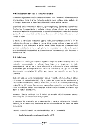 Materiales de la Construcción

 Molinos de bolas sobre pista en anillo (molinos Peters)
Este molino se parece en su estructura a un rodamiento axial. El material a moler se encuentra
en una pista en forma de artesa horizontal donde se muele mediante bolas. Las bolas son
presionadas por un anillo de presión accionado por un muelle, sobre el material.
Este molino consta del recinto de molienda, separador por aire y reductor del accionamiento.
En el recinto de molienda gira el anillo de molienda inferior, mientras que el superior es
estacionario. Mediante muelles regulables, el anillo superior comprime las bolas de molienda
que ruedan unas en contacto con las otras, dispuestas entre ambos anillos, como en un
cojinete de bolas.
El material se introduce o desde arriba y por el centro, atravesando el separador de aire del
molino o lateralmente a través de la carcasa del recinto de molienda y llega por acción
centrífuga a las bolas de molienda. El material molido sale a la periferia del dispositivo moledor
y una corriente de aire vertical lo capta y transporta al separador por aire. Las partes gruesas
separadas retornan, por su peso, a la zona de molienda, mientras que los finos abandonan el
molino con el aire.
5. la clinkerización
La clinkerización constituye la etapa más importante del proceso de fabricación de clínker, Los
materiales homogeneizados se calientan hasta llegar a la temperatura de fusión
incipiente(entre 1.400 a 1.500 ºC, parte del material se funde mientras el resto continúa en
estadosólido), para que se produzcan las reacciones químicas que dan lugar a la formación
decompuestos mineralógicos del clínker, para calcinar los materiales se usan hornos
rotatorios.
Estos son tubos de acero montados sobre polines, revestidos interiormente por ladrillos
refractarios, con una inclinación de 3 a 5%,accionados por motores que les permiten girar a
una velocidad circunferencial del orden de10 metros por minuto. Su diámetro (2 a 6 metros) y
longitud (50 a 200 metros) dependen dela capacidad de producción. Como combustible, se
puede usar petróleo, carbón pulverizadoo gas, que se inyecta con aire en la zona más baja,
donde se produce la combustión.
Los gases calientes atraviesan todo el horno y son enviados hacia la chimenea, pasando
antesporequipos recuperadores de calor y de polvo.
El material crudo se alimenta por la parte superior y, gracias al movimiento e inclinación
delhorno, se va desplazando lentamente, encontrándose cada vez con zonas de mayor
temperatura.

El crudo sufre unos procesos físico-químicos a medida que va calentándose:
Secado hasta una temperatura próxima a los 150ºC.

Página
11

 