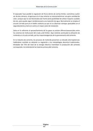 Materiales de la Construcción

El separador hace posible la regulación de finura dentro de ciertos límites. Losmolinos suelen
ser de dos cámaras: al igual que en el caso anterior es necesarioeliminar una gran cantidad de
calor, aunque aquí se vea favorecido este hecho porla posibilidad de utilizar mayores caudales
de aire, pero puede seguir siendonecesaria una inyección de agua. Normalmente se emplea el
circuito cerrado puro,no el doble rotatorio ya que no se observan ventajas apreciables en el
segundosistema y tiene en contra un mayor costo de instalación.
Salvo en lo referente al aprovechamiento de los gases no existen diferenciasesenciales entre
los sistemas de molturación del crudo y del Clinker. Aquí estámás acentuada la utilización de
molienda en circuito cerrado, por las mayoresexigencias de la granulometría del cemento.
En la industria de cemento, los procesos de molienda presentan un elevado ahorropotencial,
habiéndose resistido no obstante su regulación a las metodologías decontrol tradicionales.
Alrededor del 75% del total de la energía eléctrica invertidaen la producción del cemento
corresponde a la molienda de las materias primas ydel cemento.

Página
13

 