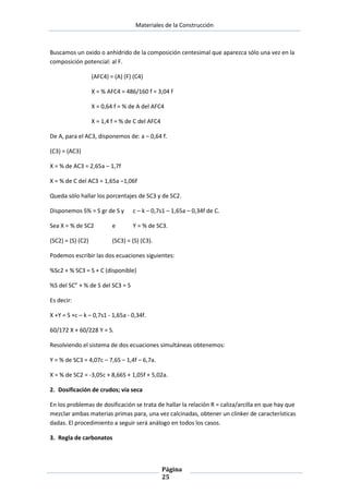 Materiales de la Construcción

Buscamos un oxido o anhídrido de la composición centesimal que aparezca sólo una vez en la
composición potencial: al F.
(AFC4) = (A) (F) (C4)
X = % AFC4 = 486/160 f = 3,04 f
X = 0,64 f = % de A del AFC4
X = 1,4 f = % de C del AFC4
De A, para el AC3, disponemos de: a – 0,64 f.
(C3) = (AC3)
X = % de AC3 = 2,65a – 1,7f
X = % de C del AC3 = 1,65a –1,06f
Queda sólo hallar los porcentajes de SC3 y de SC2.
Disponemos S% = S gr de S y

c – k – 0,7s1 – 1,65a – 0,34f de C.

Sea X = % de SC2

e

Y = % de SC3.

(SC2) = (S) (C2)

(SC3) = (S) (C3).

Podemos escribir las dos ecuaciones siguientes:
%Sc2 + % SC3 = S + C (disponible)
%S del SC” + % de S del SC3 = S
Es decir:
X +Y = S +c – k – 0,7s1 - 1,65a - 0,34f.
60/172 X + 60/228 Y = S.
Resolviendo el sistema de dos ecuaciones simultáneas obtenemos:
Y = % de SC3 = 4,07c – 7,6S – 1,4f – 6,7a.
X = % de SC2 = -3,05c + 8,66S + 1,05f + 5,02a.
2. Dosificación de crudos; vía seca
En los problemas de dosificación se trata de hallar la relación R = caliza/arcilla en que hay que
mezclar ambas materias primas para, una vez calcinadas, obtener un clínker de características
dadas. El procedimiento a seguir será análogo en todos los casos.
3. Regla de carbonatos

Página
25

 