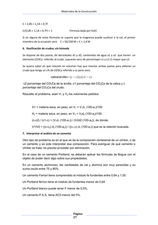 Materiales de la Construcción

C = 2,8S + 1,1A + 0,7F
C/(2,8S + 1,1A + 0,7F) = 1

Fórmula dada por Kühl.

Si en alguna de estas fórmulas se supone que la magnesia puede sustituir a la cal, el primer
miembro de la ecuación será: C + 56/100 M = C + 1,4 M
6. Dosificación de crudos; vía húmeda
Se dispone de dos pastas, de densidades d1 y d2, contenidos de agua a1 y a2 que tienen un
elemento CO3Ca referido al crudo, supuesto seco de porcentajes c1 y c2 c1 mayor que c2.
Se quiere saber en qué relación en volumen hay que mezclar ambas pastas para obtener un
crudo que tenga un c% de CO3Ca referido a su peso seco.
caliza/arcilla
c2 porcentaje del CO3Ca de la arcilla, c1 porcentaje del CO3Ca de la caliza y c
porcentaje del CO3Ca del crudo.
Resuelto el problema, sean V1 y V2 los volúmenes pedidos.

X1 = materia seca, en peso, en V1 = V1d1 (100-a1)/100.
X2 = materia seca, en peso, en V2 = V2d2 (100-a2)/100.
(c-c2) / (c1-c) = (V1d1 (100-a1)) / (V2d2 (100-a2)), de donde:
V1/V2 = ((c-c2) d2 (100-a2)) / ((c1-c) d1 (100-a1)) que es la relación buscada.
7. Interpretar el análisis de un cemento
Otro tipo de problema es en el que se da la composición centesimal de un clínker, o de
un cemento y se pide interpretar esa composición. Para averiguar de qué cemento o
clínker se trata, es preciso proceder por eliminación.
En el caso de un cemento Portland, se deberán aplicar las fórmulas de Bogue con el
objeto de poder decir algo sobre sus propiedades.
En un cemento aluminoso, las cantidades de cal y alúmina son muy parecidas y su
suma oscila entre 75 y 80%.
Un cemento Ferrari tiene comprendido el módulo fe fundentes entre 0,64 y 1,00.
Un Portland férrico tiene el módulo de fundentes menor de 0,64.
Un Portland blanco puede tener F menor de 0,5%.
Un cemento P.A.S. tiene AC3 menor del 5%.

Página
27

 