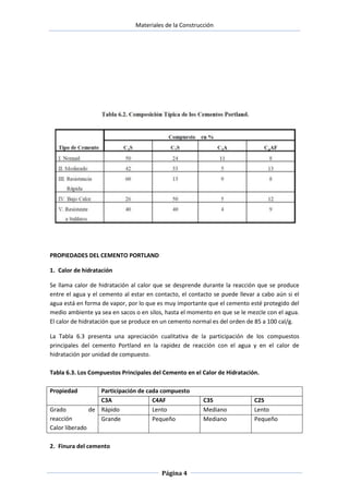 Materiales de la Construcción

PROPIEDADES DEL CEMENTO PORTLAND
1. Calor de hidratación
Se llama calor de hidratación al calor que se desprende durante la reacción que se produce
entre el agua y el cemento al estar en contacto, el contacto se puede llevar a cabo aún si el
agua está en forma de vapor, por lo que es muy importante que el cemento esté protegido del
medio ambiente ya sea en sacos o en silos, hasta el momento en que se le mezcle con el agua.
El calor de hidratación que se produce en un cemento normal es del orden de 85 a 100 cal/g.
La Tabla 6.3 presenta una apreciación cualitativa de la participación de los compuestos
principales del cemento Portland en la rapidez de reacción con el agua y en el calor de
hidratación por unidad de compuesto.
Tabla 6.3. Los Compuestos Principales del Cemento en el Calor de Hidratación.
Propiedad
Grado
reacción
Calor liberado

Participación de cada compuesto
C3A
C4AF
de Rápido
Lento
Grande
Pequeño

2. Finura del cemento

Página 4

C3S
Mediano
Mediano

C2S
Lento
Pequeño

 