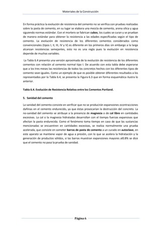 Materiales de la Construcción

En forma práctica la evolución de resistencia del cemento no se verifica con pruebas realizadas
sobre la pasta de cemento, en su lugar se elabora una mezcla de cemento, arena sílica y agua
siguiendo normas estándar. Con el mortero se fabrican cubos, los cuales se curan y se prueban
de manera estándar para obtener la resistencia a las edades especificadas según el tipo de
cemento. La evolución de resistencia de los diferentes cementos considerados como
convencionales (tipos I, II, III, IV y V) es diferente en los primeros días sin embargo a la larga
alcanzan resistencias semejantes, esto no es una regla pues la evolución en resistencia
depende de muchas variables.
La Tabla 6.4 presenta una versión aproximada de la evolución de resistencia de los diferentes
cementos con relación al cemento normal tipo I. De acuerdo con esta tabla debe esperarse
que a los tres meses las resistencias de todos los concretos hechos con los diferentes tipos de
cemento sean iguales. Como un ejemplo de que es posible obtener diferentes resultados a los
representados por la Tabla 6.4, se presenta la Figura 6.3 que en forma esquemática ilustra lo
anterior.
Tabla 6.4. Evolución de Resistencia Relativa entre los Cementos Portland.
5. Sanidad del cemento
La sanidad del cemento consiste en verificar que no se producirán expansiones ocontracciones
dañinas en el cemento endurecido, ya que éstas provocarían la destrucción del concreto. La
no-sanidad del cemento se atribuye a la presencia de magnesia o de cal libre en cantidades
excesivas. La cal o la magnesia hidratadas desarrollan con el tiempo fuerzas expansivas que
afectan la pasta endurecida. Como el fenómeno toma tiempo en caso de que las sustancias
mencionadas se encuentren en cantidades excesivas, se realiza normalmente una prueba
acelerada, que consiste en someter barras de pasta de cemento a un curado en autoclave, en
este aparato se mantiene vapor de agua a presión, con lo que se acelera la hidratación y la
generación de productos sólidos, si las barras muestran expansiones mayores al0.8% se dice
que el cemento no pasa la prueba de sanidad.

Página 6

 