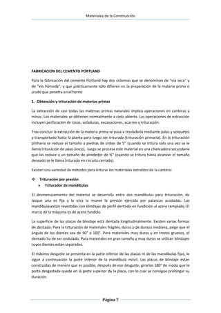 Materiales de la Construcción

FABRICACION DEL CEMENTO PORTLAND
Para la fabricación del cemento Portland hay dos sistemas que se denominan de "vía seca" y
de "vía húmeda", y que prácticamente sólo difieren en la preparación de la materia prima o
crudo que penetra en el horno
1. Obtención y trituración de materias primas
La extracción de casi todas las materias primas naturales implica operaciones en canteras y
minas. Los materiales se obtienen normalmente a cielo abierto. Las operaciones de extracción
incluyen perforación de rocas, voladuras, excavaciones, acarreo y trituración.
Tras concluir la extracción de la materia prima se pasa a trasladarla mediante palas y volquetes
y transportado hasta la planta para luego ser triturada (trituración primaria). En la trituración
primaria se reduce el tamaño a piedras de orden de 5” (cuando se tritura solo una vez se le
llama trituración de paso único), luego se procesa este material en una chancadora secundaria
que las reduce a un tamaño de alrededor de ¾” (cuando se tritura hasta alcanzar el tamaño
deseado se le llama triturado en circuito cerrado).
Existen una variedad de métodos para triturar los materiales extraídos de la cantera:


Trituración por presión
Triturador de mandíbulas

El desmenuzamiento del material se desarrolla entre dos mandíbulas para trituración, de
lasque una es fija y la otra la mueve la presión ejercida por palancas acodadas. Las
mandíbulasestán revestidas con blindajes de perfil dentado en fundición al acero templado. El
marco de la máquina es de acero fundido.
La superficie de las placas de blindaje está dentada longitudinalmente. Existen varias formas
de dentado. Para la trituración de materiales frágiles, duros o de dureza mediana, exige que el
ángulo de los dientes sea de 90° a 100°. Para materiales muy duros y en trozos gruesos, el
dentado ha de ser ondulado. Para materiales en gran tamaño y muy duros se utilizan blindajes
cuyos dientes están separados.
El máximo desgaste se presenta en la parte inferior de las placas m de las mandíbulas fijas; le
sigue a continuación la parte inferior de la mandíbula móvil. Las placas de blindaje están
construidas de manera que es posible, después de ese desgaste, girarlas 180° de modo que la
parte desgastada quede en la parte superior de la placa, con lo cual se consigue prolongar su
duración.

Página 7

 